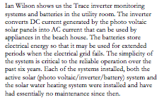 Text Box: Ian Wilson shows us the Trace inverter monitoring systems and batteries in the utility room. The inverter converts DC current generated by the photo voltaic solar panels into AC current that can be used by appliances in the beach house. The batteries store electrical energy so that it may be used for extended periods when the electrical grid fails. The simplicity of the system is critical to the reliable operation over the past six years. Each of the systems installed, both the active solar (photo voltaic/inverter/battery) system and the solar water heating system were installed and have had essentially no maintenance since then.